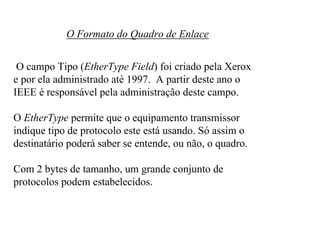 O Formato do Quadro de Enlace


 O campo Tipo (EtherType Field) foi criado pela Xerox
e por ela administrado até 1997. A partir deste ano o
IEEE é responsável pela administração deste campo.

O EtherType permite que o equipamento transmissor
indique tipo de protocolo este está usando. Só assim o
destinatário poderá saber se entende, ou não, o quadro.

Com 2 bytes de tamanho, um grande conjunto de
protocolos podem estabelecidos.
 