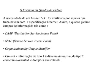 O Formato do Quadro de Enlace

A necessidade de um header LLC foi verificada por aqueles que
trabalhavam com a especificação Ethernet. Assim, o quadro ganhou
campos de informações tais como :

• DSAP (Destination Service Access Point)

• SSAP (Source Service Access Point)

• Organizationnaly Unique identifier

• Control - informação do tipo 1 indica um datagram, do tipo 2
connection-oriented e do tipo 3 semireliable
 