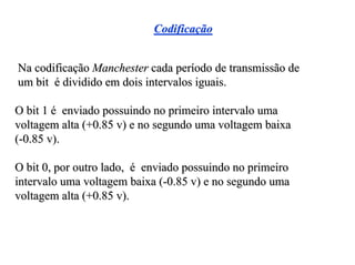 Codificação


Na codificação Manchester cada período de transmissão de
um bit é dividido em dois intervalos iguais.

O bit 1 é enviado possuindo no primeiro intervalo uma
voltagem alta (+0.85 v) e no segundo uma voltagem baixa
(-0.85 v).

O bit 0, por outro lado, é enviado possuindo no primeiro
intervalo uma voltagem baixa (-0.85 v) e no segundo uma
voltagem alta (+0.85 v).
 
