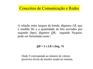 Conceitos de Comunicação e Redes



A relação entre largura de banda, digamos LB, que
é medida Hz e a quantidade de bits enviados por
segundo (bps), digamos QB, segundo Nyquist,
pode ser formulada como :


               QB = 2 x LB x (log2 N)


  Onde N corresponde ao número de valores
  possíveis níveis de tensões usado no sistema.
 