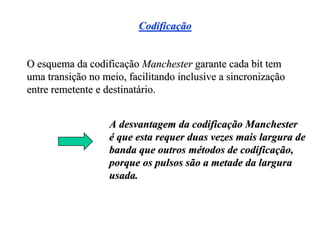 Codificação


O esquema da codificação Manchester garante cada bit tem
uma transição no meio, facilitando inclusive a sincronização
entre remetente e destinatário.


                   A desvantagem da codificação Manchester
                   é que esta requer duas vezes mais largura de
                   banda que outros métodos de codificação,
                   porque os pulsos são a metade da largura
                   usada.
 