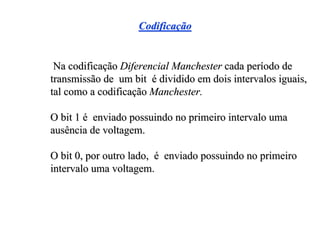Codificação


 Na codificação Diferencial Manchester cada período de
transmissão de um bit é dividido em dois intervalos iguais,
tal como a codificação Manchester.

O bit 1 é enviado possuindo no primeiro intervalo uma
ausência de voltagem.

O bit 0, por outro lado, é enviado possuindo no primeiro
intervalo uma voltagem.
 