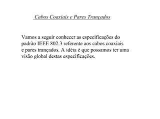 Cabos Coaxiais e Pares Trançados


Vamos a seguir conhecer as especificações do
padrão IEEE 802.3 referente aos cabos coaxiais
e pares trançados. A idéia é que possamos ter uma
visão global destas especificações.
 
