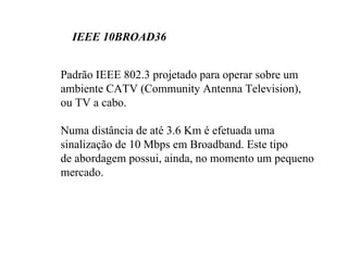 IEEE 10BROAD36


Padrão IEEE 802.3 projetado para operar sobre um
ambiente CATV (Community Antenna Television),
ou TV a cabo.

Numa distância de até 3.6 Km é efetuada uma
sinalização de 10 Mbps em Broadband. Este tipo
de abordagem possui, ainda, no momento um pequeno
mercado.
 