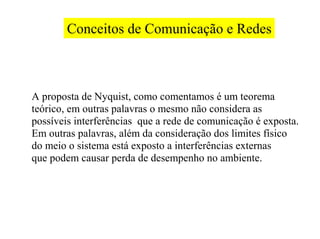 Conceitos de Comunicação e Redes



A proposta de Nyquist, como comentamos é um teorema
teórico, em outras palavras o mesmo não considera as
possíveis interferências que a rede de comunicação é exposta.
Em outras palavras, além da consideração dos limites físico
do meio o sistema está exposto a interferências externas
que podem causar perda de desempenho no ambiente.
 