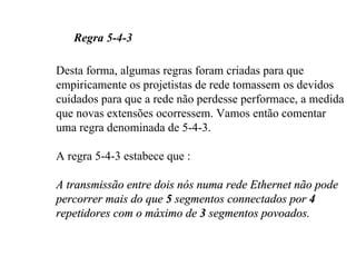 Regra 5-4-3

Desta forma, algumas regras foram criadas para que
empiricamente os projetistas de rede tomassem os devidos
cuidados para que a rede não perdesse performace, a medida
que novas extensões ocorressem. Vamos então comentar
uma regra denominada de 5-4-3.

A regra 5-4-3 estabece que :

A transmissão entre dois nós numa rede Ethernet não pode
percorrer mais do que 5 segmentos connectados por 4
repetidores com o máximo de 3 segmentos povoados.
 