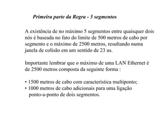 Primeira parte da Regra - 5 segmentos

A existência de no máximo 5 segmentos entre quaisquer dois
nós é baseada no fato do limite de 500 metros de cabo por
segmento e o máximo de 2500 metros, resultando numa
janela de colisão em um sentido de 23 us.

Importante lembrar que o máximo de uma LAN Ethernet é
de 2500 metros composta da seguinte forma :

• 1500 metros de cabo com característica multiponto;
• 1000 metros de cabo adicionais para uma ligação
  ponto-a-ponto de dois segmentos.
 