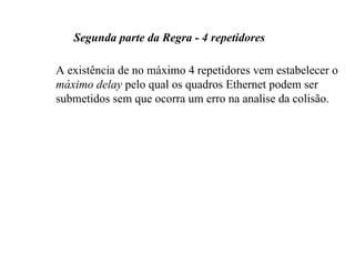 Segunda parte da Regra - 4 repetidores

A existência de no máximo 4 repetidores vem estabelecer o
máximo delay pelo qual os quadros Ethernet podem ser
submetidos sem que ocorra um erro na analise da colisão.
 