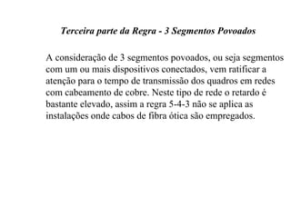 Terceira parte da Regra - 3 Segmentos Povoados

A consideração de 3 segmentos povoados, ou seja segmentos
com um ou mais dispositivos conectados, vem ratificar a
atenção para o tempo de transmissão dos quadros em redes
com cabeamento de cobre. Neste tipo de rede o retardo é
bastante elevado, assim a regra 5-4-3 não se aplica as
instalações onde cabos de fibra ótica são empregados.
 
