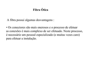 Fibra Ótica


A fibra possui algumas desvantagens :

• Os conectores são mais onerosos e o processo de efetuar
as conexões é mais complexo de ser efetuado. Neste processo,
é necessário um pessoal especializado (e muitas vezes caro)
para efetuar a instalação.
 