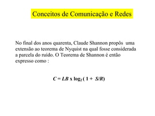 Conceitos de Comunicação e Redes



No final dos anos quarenta, Claude Shannon propôs uma
extensão ao teorema de Nyquist na qual fosse considerada
a parcela do ruído. O Teorema de Shannon é então
expresso como :


                 C = LB x log2 ( 1 + S/R)
 