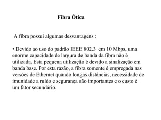 Fibra Ótica


A fibra possui algumas desvantagens :

• Devido ao uso do padrão IEEE 802.3 em 10 Mbps, uma
enorme capacidade de largura de banda da fibra não é
utilizada. Esta pequena utilização é devido a sinalização em
banda base. Por esta razão, a fibra somente é empregada nas
versões de Ethernet quando longas distâncias, necessidade de
imunidade a ruído e segurança são importantes e o custo é
um fator secundário.
 
