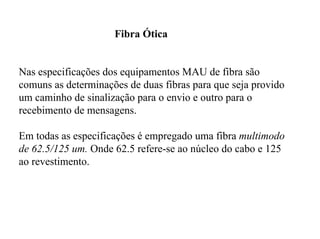 Fibra Ótica


Nas especificações dos equipamentos MAU de fibra são
comuns as determinações de duas fibras para que seja provido
um caminho de sinalização para o envio e outro para o
recebimento de mensagens.

Em todas as especificações é empregado uma fibra multimodo
de 62.5/125 um. Onde 62.5 refere-se ao núcleo do cabo e 125
ao revestimento.
 