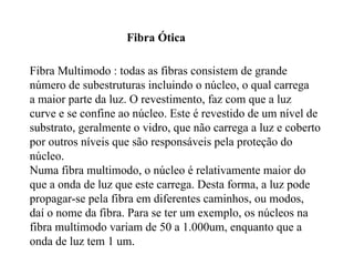 Fibra Ótica

Fibra Multimodo : todas as fibras consistem de grande
número de subestruturas incluindo o núcleo, o qual carrega
a maior parte da luz. O revestimento, faz com que a luz
curve e se confine ao núcleo. Este é revestido de um nível de
substrato, geralmente o vidro, que não carrega a luz e coberto
por outros níveis que são responsáveis pela proteção do
núcleo.
Numa fibra multimodo, o núcleo é relativamente maior do
que a onda de luz que este carrega. Desta forma, a luz pode
propagar-se pela fibra em diferentes caminhos, ou modos,
daí o nome da fibra. Para se ter um exemplo, os núcleos na
fibra multimodo variam de 50 a 1.000um, enquanto que a
onda de luz tem 1 um.
 