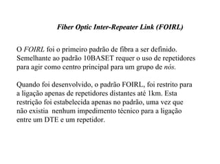 Fiber Optic Inter-Repeater Link (FOIRL)


O FOIRL foi o primeiro padrão de fibra a ser definido.
Semelhante ao padrão 10BASET requer o uso de repetidores
para agir como centro principal para um grupo de nós.

Quando foi desenvolvido, o padrão FOIRL, foi restrito para
a ligação apenas de repetidores distantes até 1km. Esta
restrição foi estabelecida apenas no padrão, uma vez que
não existia nenhum impedimento técnico para a ligação
entre um DTE e um repetidor.
 