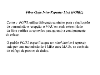Fiber Optic Inter-Repeater Link (FOIRL)


 Como o FOIRL utiliza diferentes caminhos para a sinalização
 de transmissão e recepção, o MAU em cada extremidade
 da fibra verifica as conexões para garantir a continuamente
do enlace.

O padrão FOIRL especifica que um sinal inativo é represen-
tado por uma tranmissão de 1 MHz entre MAUs, na ausência
do tráfego de pacotes de dados.
 