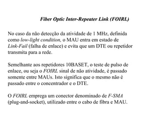 Fiber Optic Inter-Repeater Link (FOIRL)

No caso da não detecção da atividade de 1 MHz, definida
como low-light condition, o MAU entra em estado de
Link-Fail (falha de enlace) e evita que um DTE ou repetidor
transmita para a rede.

Semelhante aos repetidores 10BASET, o teste de pulso de
enlace, ou seja o FOIRL sinal de não atividade, é passado
somente entre MAUs. Isto significa que o mesmo não é
passado entre o concentrador e o DTE.

O FOIRL emprega um conector denominado de F-SMA
(plug-and-socket), utilizado entre o cabo de fibra e MAU.
 