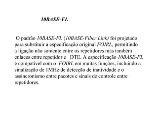 10BASE-FL


 O padrão 10BASE-FL (10BASE-Fiber Link) foi projetado
para substituir a especificação original FOIRL, permitindo
a ligação não somente entre os repetidores mas também
enlaces entre repetidor e DTE. A especificação 10BASE-FL
é compatível com o FOIRL em muitas funções, incluindo a
sinalização de 1MHz de detecção de inatividade e o
assincronismo entre pacotes e sinais de controle entre
repetidores.
 