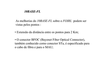 10BASE-FL

As melhorias do 10BASE-FL sobre o FOIRL podem ser
vistas pelos pontos :

• Extensão da distância entre os pontos para 2 Km;

• O conector BFOC (Bayonet Fiber Optical Connector),
também conhecido como conector STa, é especificado para
o cabo de fibra e para o MAU;
 