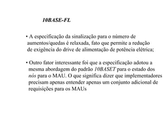 10BASE-FL

• A especificação da sinalização para o número de
 aumentos/quedas é relaxada, fato que permite a redução
 de exigência do drive de alimentação de potência elétrica;

• Outro fator interessante foi que a especificação adotou a
  mesma abordagem do padrão 10BASET para o estado dos
  nós para o MAU. O que significa dizer que implementadores
  precisam apenas entender apenas um conjunto adicional de
  requisições para os MAUs
 