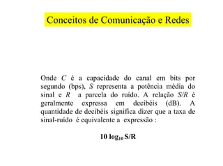 Conceitos de Comunicação e Redes




Onde C é a capacidade do canal em bits por
segundo (bps), S representa a potência média do
sinal e R a parcela do ruído. A relação S/R é
geralmente expressa em decibéis (dB). A
quantidade de decibéis significa dizer que a taxa de
sinal-ruído é equivalente a expressão :

                   10 log10 S/R
 