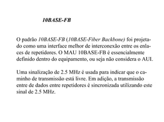 10BASE-FB


O padrão 10BASE-FB (10BASE-Fiber Backbone) foi projeta-
do como uma interface melhor de interconexão entre os enla-
ces de repetidores. O MAU 10BASE-FB é essencialmente
definido dentro do equipamento, ou seja não considera o AUI.

Uma sinalização de 2.5 MHz é usada para indicar que o ca-
minho de transmissão está livre. Em adição, a transmissão
entre de dados entre repetidores é sincronizada utilizando este
sinal de 2.5 MHz.
 