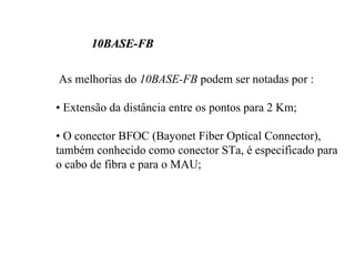 10BASE-FB

As melhorias do 10BASE-FB podem ser notadas por :

• Extensão da distância entre os pontos para 2 Km;

• O conector BFOC (Bayonet Fiber Optical Connector),
também conhecido como conector STa, é especificado para
o cabo de fibra e para o MAU;
 