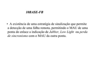 10BASE-FB


• A existência de uma estratégia de sinalização que permite
 a detecção de uma falha remota, permitindo o MAU de uma
 ponta do enlace a indicação de Jabber, Low Light ou perda
 de sincronismo com o MAU da outra ponta.
 
