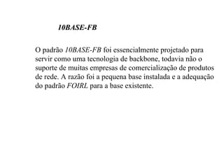10BASE-FB

O padrão 10BASE-FB foi essencialmente projetado para
servir como uma tecnologia de backbone, todavia não o
suporte de muitas empresas de comercialização de produtos
de rede. A razão foi a pequena base instalada e a adequação
do padrão FOIRL para a base existente.
 