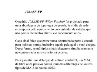 10BASE-FP

O padrão 10BASE-FP (Fiber Passive) foi projetado para
uma abordagem de topologia de estrela. A mídia da rede
é composta pelo equipamento concentrador da estrela, que
não possui elementos ativos, e o cabeamento ótico.

Cada sinal ótico que entra numa determinada porta é ecoado
para todas as portas, inclusive aquela pela qual o sinal chegou.
Desta forma, se múltiplos sinais chegarem simultaneamente
no concentrador uma colisão irá ocorrer.

Para garantir uma detecção de colisão confíável, um MAU
de fibra ótica passivo possui inúmeras diferenças de outros
tipos de MAU do padrão 802.3.
 