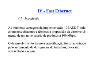 IV - Fast Ethernet
       4.1 - Introdução

As inúmeras vantagens da implementação 10BASE-T indu-
ziram pesquisadores e técnicos a proposição de desenvolvi-
mento de um novo padrão de produtos a 100 Mbps.

O desenvolvimento da nova especificação foi caracterizado
pelo surgimento de dois grupos de trabalhos, estes são
apresentado a seguir :
 