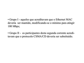 • Grupo I - aqueles que acreditavam que o Ethernet MAC
deveria ser mantido, modificando-se o mínimo para atingir
100 Mbps;

• Grupo II - os participantes desta segunda corrente acredi-
tavam que o protocolo CSMA/CD deveria ser substituído.
 