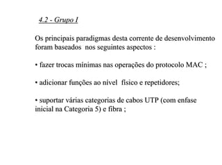 4.2 - Grupo I

Os principais paradigmas desta corrente de desenvolvimento
foram baseados nos seguintes aspectos :

• fazer trocas mínimas nas operações do protocolo MAC ;

• adicionar funções ao nível físico e repetidores;

• suportar várias categorias de cabos UTP (com enfase
inicial na Categoria 5) e fibra ;
 