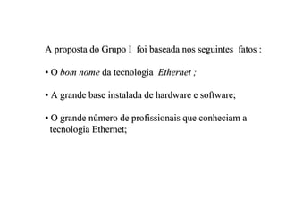 A proposta do Grupo I foi baseada nos seguintes fatos :

• O bom nome da tecnologia Ethernet ;

• A grande base instalada de hardware e software;

• O grande número de profissionais que conheciam a
  tecnologia Ethernet;
 