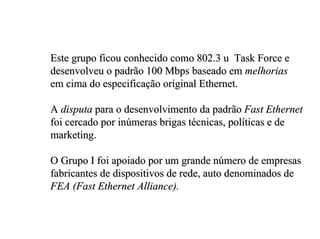 Este grupo ficou conhecido como 802.3 u Task Force e
desenvolveu o padrão 100 Mbps baseado em melhorias
em cima do especificação original Ethernet.

A disputa para o desenvolvimento da padrão Fast Ethernet
foi cercado por inúmeras brigas técnicas, políticas e de
marketing.

O Grupo I foi apoiado por um grande número de empresas
fabricantes de dispositivos de rede, auto denominados de
FEA (Fast Ethernet Alliance).
 
