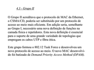 4.3 - Grupo II

O Grupo II acreditava que o protocolo de MAC da Ethernet,
o CSMA/CD, poderia ser substituido por um protocolo de
acesso ao meio mais eficiente. Em adição seria, semelhante
ao Grupo I, necessário uma nova definição de funções na
camada física e repetidores. Esta nova definição é essencial
para o suporte de uma grande variedade de topologias que
empregam os cabos UTP e fibra ótica.

Este grupo formou o 802.12 Task Force e desenvolveu um
novo protocolo de acesso ao meio. O novo MAC desenvolvi-
do foi batizado de Demand Priority Access Method (DPAM).
 