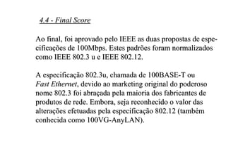4.4 - Final Score

Ao final, foi aprovado pelo IEEE as duas propostas de espe-
cificações de 100Mbps. Estes padrões foram normalizados
como IEEE 802.3 u e IEEE 802.12.

A especificação 802.3u, chamada de 100BASE-T ou
Fast Ethernet, devido ao marketing original do poderoso
nome 802.3 foi abraçada pela maioria dos fabricantes de
produtos de rede. Embora, seja reconhecido o valor das
alterações efetuadas pela especificação 802.12 (também
conhecida como 100VG-AnyLAN).
 