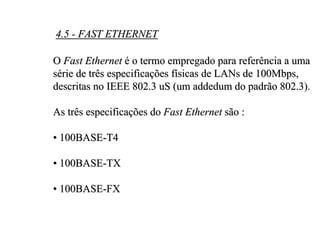 4.5 - FAST ETHERNET

O Fast Ethernet é o termo empregado para referência a uma
série de três especificações físicas de LANs de 100Mbps,
descritas no IEEE 802.3 uS (um addedum do padrão 802.3).

As três especificações do Fast Ethernet são :

• 100BASE-T4

• 100BASE-TX

• 100BASE-FX
 