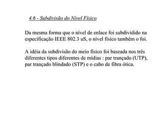 4.6 - Subdivisão do Nível Físico

Da mesma forma que o nível de enlace foi subdividido na
especificação IEEE 802.3 uS, o nível físico também o foi.

A idéia da subdivisão do meio físico foi baseada nos três
diferentes tipos diferentes de mídias : par trançado (UTP),
par trançado blindado (STP) e o cabo de fibra ótica.
 