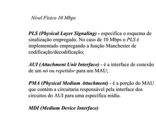 Nível Físico 10 Mbps

PLS (Physical Layer Signaling) - especifica o esquema de
sinalização empregado. No caso de 10 Mbps o PLS é
implementado empregando a função Manchester de
codificação/decodificação;

AUI (Attachment Unit Interface) - é a interface de conexão
de um nó ou repetidor para um MAU;

PMA (Physical Medium Attachment) - é a porção do MAU
que contém a circuitaria responsável pela interface dos
circuitos do AUI para uma específica mídia.

MDI (Medium Device Interface)
 