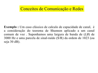 Conceitos de Comunicação e Redes



Exemplo : Um caso clássico de calculo de capacidade de canal, é
a consideração do teorema de Shannon aplicado a um canal
comum de voz . Suponhamos uma largura de banda de (LB) de
3000 Hz e uma parcela de sinal-ruído (S/R) da ordem de 1023 (ou
seja 30 dB).
 