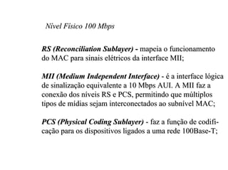 Nível Físico 100 Mbps

RS (Reconciliation Sublayer) - mapeia o funcionamento
do MAC para sinais elétricos da interface MII;

MII (Medium Independent Interface) - é a interface lógica
de sinalização equivalente a 10 Mbps AUI. A MII faz a
conexão dos níveis RS e PCS, permitindo que múltiplos
tipos de mídias sejam interconectados ao subnível MAC;

PCS (Physical Coding Sublayer) - faz a função de codifi-
cação para os dispositivos ligados a uma rede 100Base-T;
 