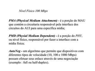 Nível Físico 100 Mbps


PMA (Physical Medium Attachment) - é a porção do MAU
que contém a circuitaria responsável pela interface dos
circuitos do AUI para uma específica mídia;

PMD (Physial Medium Dependent) - é a porção do PHY,
ou nível físico, responsável por fazer a interface com a
mídia física;

AutoNeg - um algoritmo que permite que dispositivos com
diferentes tipos de velocidade (10, 100 e 1000 Mbps)
possam efetuar seus enlace através de uma negociação
(exemplo : full ou half-duplex).
 