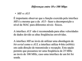 Diferenças entre 10 e 100 Mbps

 • MII vs AUI
É importante observar que a função exercida pela interface
MII é a mesma que a da AUI - fazer a decomposição a
nível de MAC para diferentes níveis físicos.

A interface AUI não é recomendada para altas velocidades
de dados devido as altas freqüências envolvidas.

A interface MII ao invés de utilizar uma abordagem de
bit-serial como o AUI, a interface utiliza 4-bits (nibble)
em cada direção de transmissão e recepção. Esta opção
permite que possamos ter uma freqüência de 25 MHz
ao invés de 100 MHz, caso uma interface de um bit foi
usada.
 