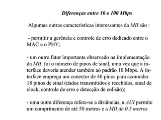 Diferenças entre 10 e 100 Mbps

Algumas outras características interessantes da MII são :

- permitir a gerência e controle de erro dedicado entre o
MAC e o PHY;

- um outro fator importante observado na implementação
da MII foi o número de pinos de sinal, uma vez que a in-
terface deveria atender também ao padrão 10 Mbps. A in-
terface emprega um conector de 40 pinos para acomodar
18 pinos de sinal (dados transmitidos e recebidos, sinal de
clock, controle de erro e detecção de colisão);

- uma outra diferença refere-se a distâncias, a AUI permite
um comprimento de até 50 metros e a MII de 0.5 metros
 