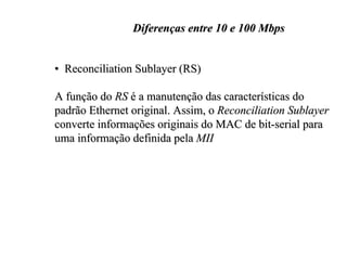 Diferenças entre 10 e 100 Mbps


• Reconciliation Sublayer (RS)

A função do RS é a manutenção das características do
padrão Ethernet original. Assim, o Reconciliation Sublayer
converte informações originais do MAC de bit-serial para
uma informação definida pela MII
 