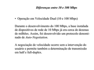 Diferenças entre 10 e 100 Mbps


• Operação em Velocidade Dual (10 e 100 Mbps)

Durante o desenvolvimento do 100 Mbps, a base instalada
de dispositivos de rede de 10 Mbps já era cerca de dezenas
de milhões. Assim, foi desenvolvido um protocolo denomi-
nado de Auto-Negotiation.

A negociação de velocidade ocorre sem a intervenção do
usuário e permite também a determinação de transmissão
em half e full-duplex.
 