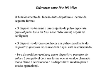 Diferenças entre 10 e 100 Mbps

O funcionamento da função Auto-Negotiation ocorre da
seguinte forma :

- O dispositivo transmite um conjunto de pulso especiais
(special pulse train ou Fast Link Pulse Burst) depois de
ser ligado;

- O dispositivo deverá reconhecer um pulso semelhante do
dispositivo parceiro de enlace com o qual está se conectando;

- Se o dispositivo reconhece que o dispositivo parceiro de
enlace é compatível com sua forma operacional, o chamado
modo ótimo é selecionado e os dispositivos mudam para o
estado operacional.
 