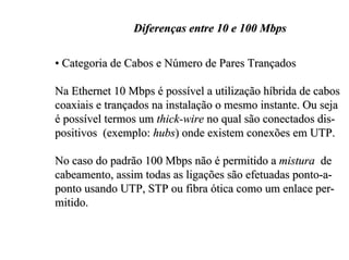 Diferenças entre 10 e 100 Mbps

• Categoria de Cabos e Número de Pares Trançados

Na Ethernet 10 Mbps é possível a utilização híbrida de cabos
coaxiais e trançados na instalação o mesmo instante. Ou seja
é possível termos um thick-wire no qual são conectados dis-
positivos (exemplo: hubs) onde existem conexões em UTP.

No caso do padrão 100 Mbps não é permitido a mistura de
cabeamento, assim todas as ligações são efetuadas ponto-a-
ponto usando UTP, STP ou fibra ótica como um enlace per-
mitido.
 