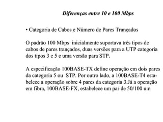 Diferenças entre 10 e 100 Mbps

• Categoria de Cabos e Número de Pares Trançados

O padrão 100 Mbps inicialmente suportava três tipos de
cabos de pares trançados, duas versões para a UTP categoria
dos tipos 3 e 5 e uma versão para STP.

A especificação 100BASE-TX define operação em dois pares
da categoria 5 ou STP. Por outro lado, a 100BASE-T4 esta-
belece a operação sobre 4 pares da categoria 3.Já a operação
em fibra, 100BASE-FX, estabelece um par de 50/100 um
 